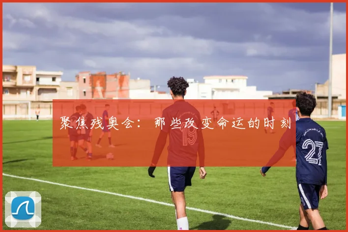 聚焦残奥会：那些改变命运的时刻