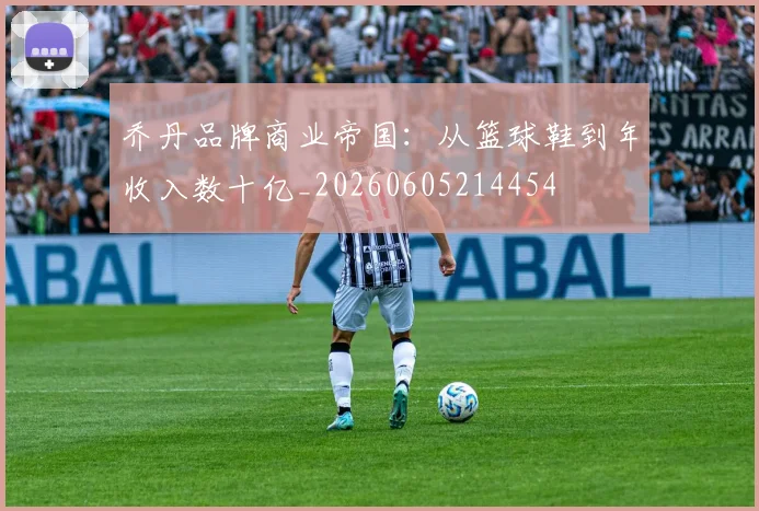 乔丹品牌商业帝国:从篮球鞋到年收入数十亿_20260605214454