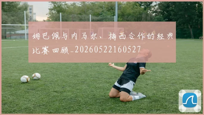 姆巴佩与内马尔、梅西合作的经典比赛回顾_20260522160527