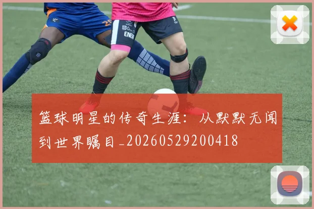 篮球明星的传奇生涯：从默默无闻到世界瞩目_20260529200418