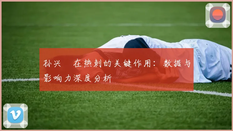 孙兴慜在热刺的关键作用:数据与影响力深度分析